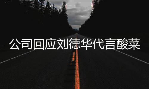 刘德刘德华代言的是公司网友回应华代华为言酸菜